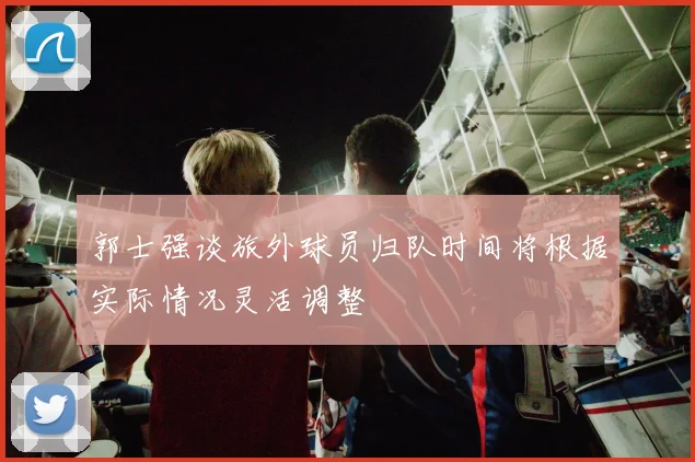 郭士强谈旅外球员归队时间将根据实际情况灵活调整