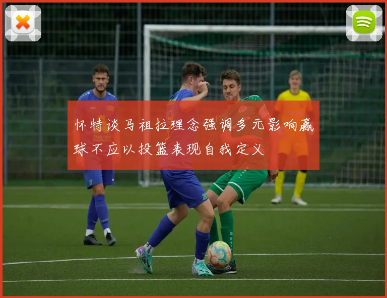 怀特谈马祖拉理念强调多元影响赢球不应以投篮表现自我定义