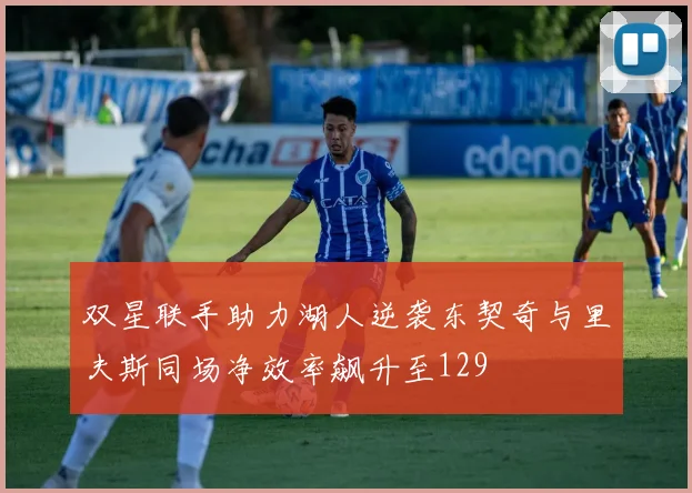 双星联手助力湖人逆袭东契奇与里夫斯同场净效率飙升至129