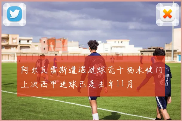 阿尔瓦雷斯遭遇进球荒十场未破门上次西甲进球已是去年11月