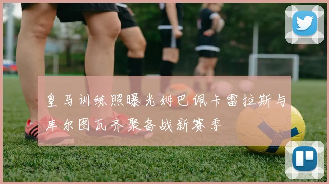 皇马训练照曝光姆巴佩卡雷拉斯与库尔图瓦齐聚备战新赛季