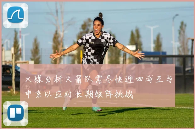 火媒分析火箭队需尽快迎回海王与申京以应对长期缺阵挑战