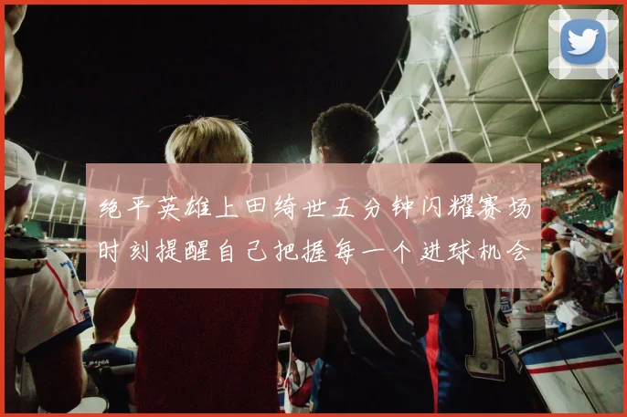 绝平英雄上田绮世五分钟闪耀赛场时刻提醒自己把握每一个进球机会