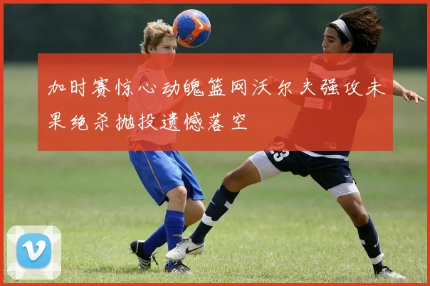 加时赛惊心动魄篮网沃尔夫强攻未果绝杀抛投遗憾落空