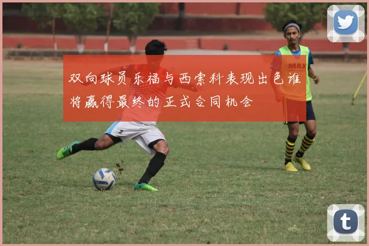 双向球员乐福与西索科表现出色谁将赢得最终的正式合同机会