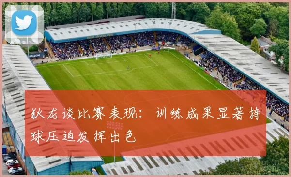 狄龙谈比赛表现：训练成果显著持球压迫发挥出色