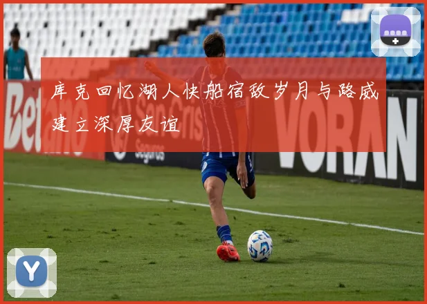 库克回忆湖人快船宿敌岁月与路威建立深厚友谊