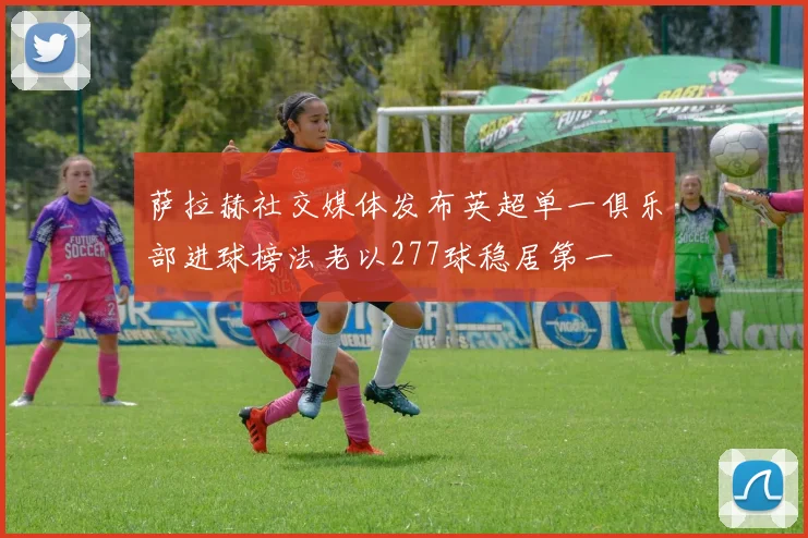 萨拉赫社交媒体发布英超单一俱乐部进球榜法老以277球稳居第一