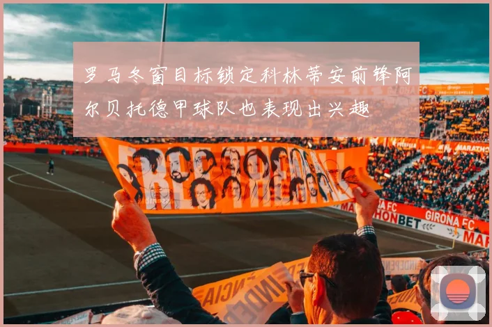 罗马冬窗目标锁定科林蒂安前锋阿尔贝托德甲球队也表现出兴趣