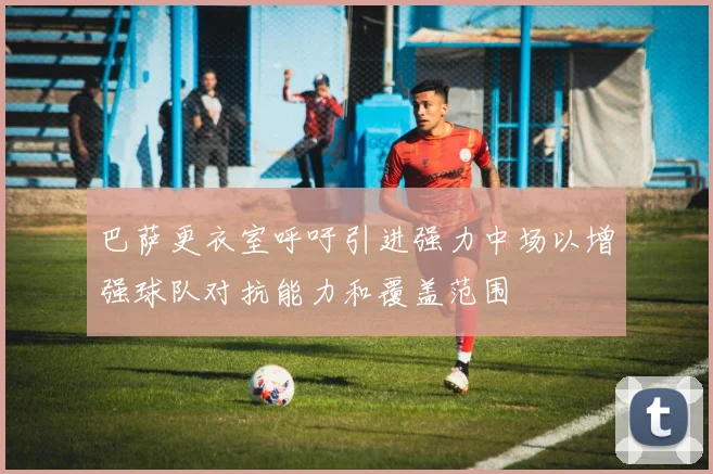 巴萨更衣室呼吁引进强力中场以增强球队对抗能力和覆盖范围