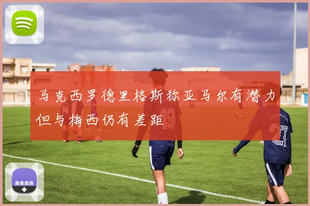 马克西罗德里格斯称亚马尔有潜力但与梅西仍有差距