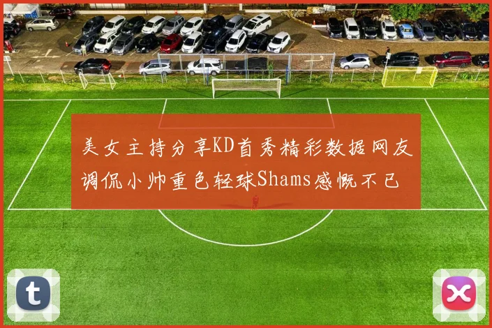 美女主持分享KD首秀精彩数据网友调侃小帅重色轻球Shams感慨不已