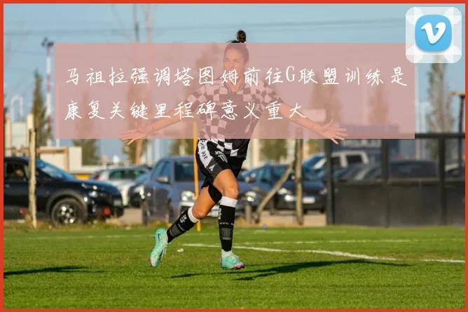 马祖拉强调塔图姆前往G联盟训练是康复关键里程碑意义重大