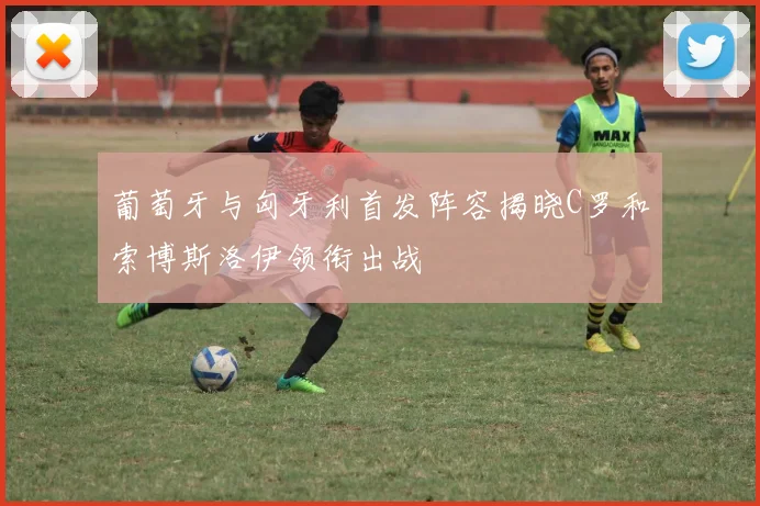 葡萄牙与匈牙利首发阵容揭晓C罗和索博斯洛伊领衔出战