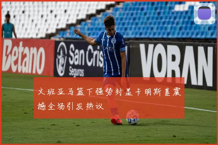 文班亚马篮下强势封盖卡明斯基震撼全场引发热议
