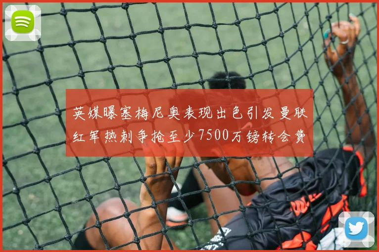 英媒曝塞梅尼奥表现出色引发曼联红军热刺争抢至少7500万镑转会费