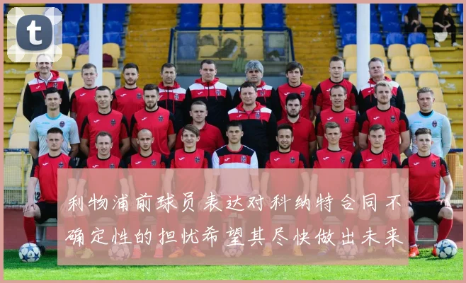 利物浦前球员表达对科纳特合同不确定性的担忧希望其尽快做出未来决定