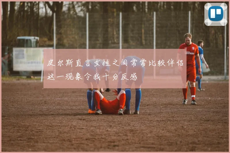 皮尔斯直言女性之间常常比较伴侣这一现象令我十分反感