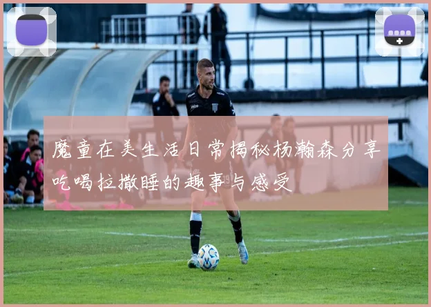 魔童在美生活日常揭秘杨瀚森分享吃喝拉撒睡的趣事与感受