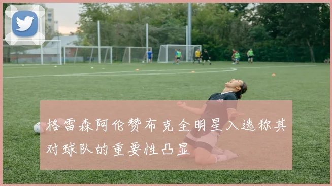 格雷森阿伦赞布克全明星入选称其对球队的重要性凸显