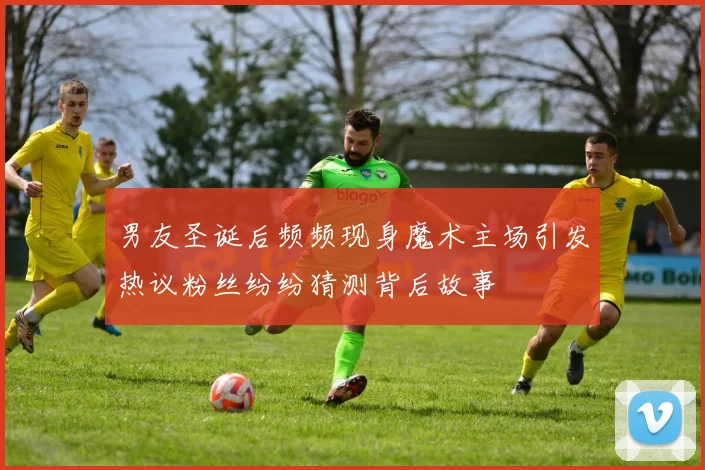 男友圣诞后频频现身魔术主场引发热议粉丝纷纷猜测背后故事