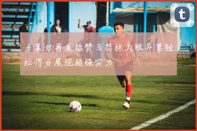 卡莱尔再度称赞马瑟林天赋异禀轻松得分展现超强实力