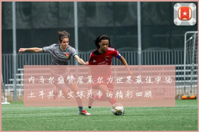 内马尔盛赞居莱尔为世界最佳中场土耳其美女球员专访精彩回顾