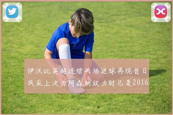 伊沃比英超连续两场进球再现昔日风采上次为阿森纳效力时已是2016年