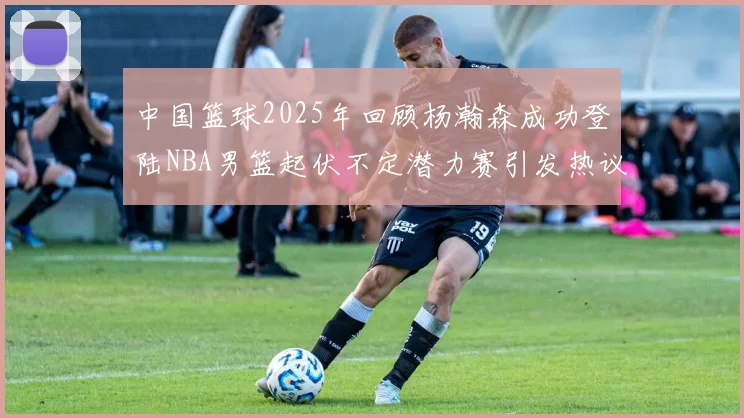 中国篮球2025年回顾杨瀚森成功登陆NBA男篮起伏不定潜力赛引发热议与争论