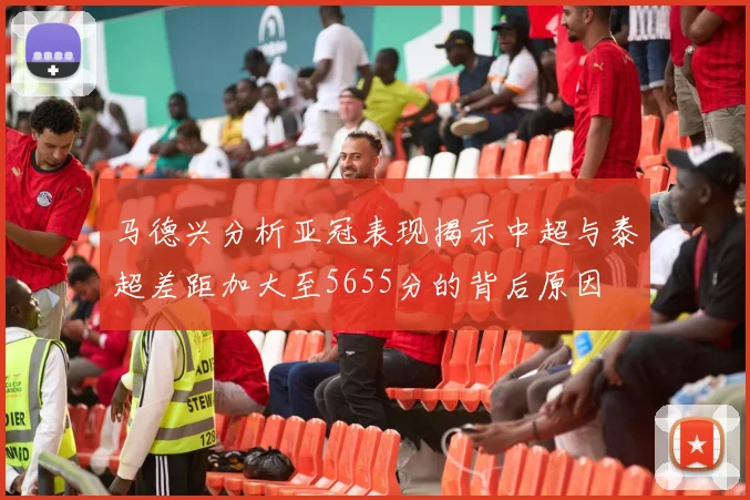 马德兴分析亚冠表现揭示中超与泰超差距加大至5655分的背后原因