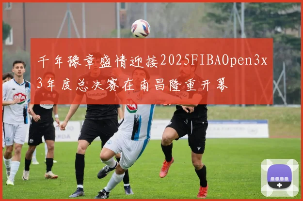 千年豫章盛情迎接2025FIBAOpen3x3年度总决赛在南昌隆重开幕