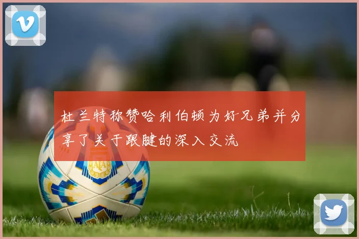 杜兰特称赞哈利伯顿为好兄弟并分享了关于跟腱的深入交流