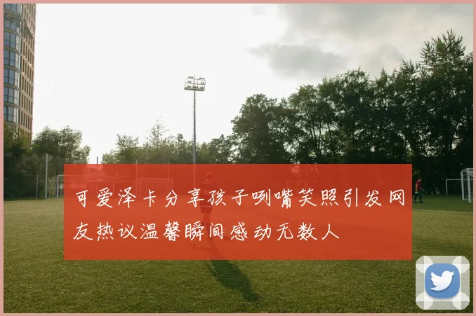 可爱泽卡分享孩子咧嘴笑照引发网友热议温馨瞬间感动无数人