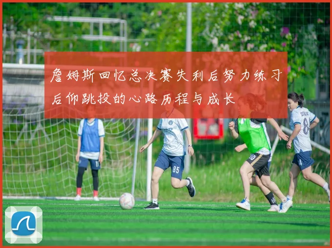 詹姆斯回忆总决赛失利后努力练习后仰跳投的心路历程与成长