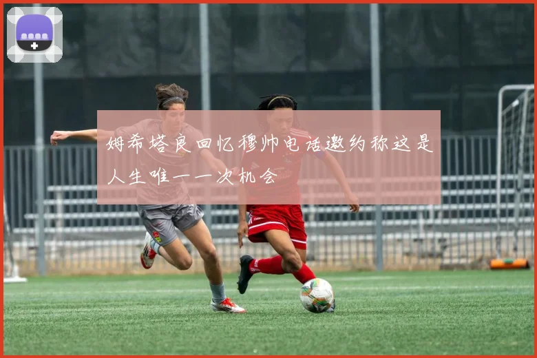 姆希塔良回忆穆帅电话邀约称这是人生唯一一次机会