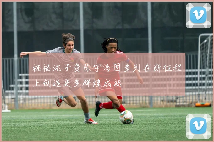 祝福沈子贵陈宇浩图多列在新征程上创造更多辉煌成就