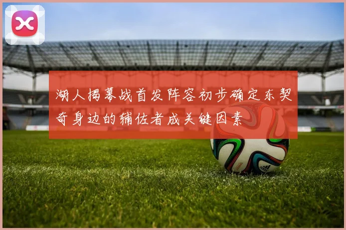湖人揭幕战首发阵容初步确定东契奇身边的辅佐者成关键因素