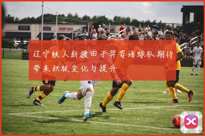 辽宁铁人新援田子羿寄语球队期待带来积极变化与提升