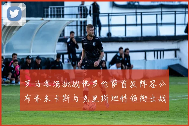 罗马客场挑战佛罗伦萨首发阵容公布齐米卡斯与克里斯坦特领衔出战