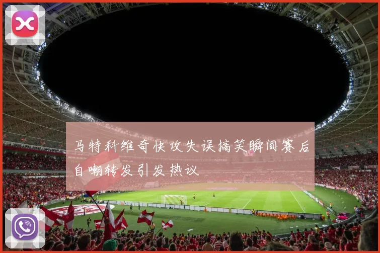 马特科维奇快攻失误搞笑瞬间赛后自嘲转发引发热议