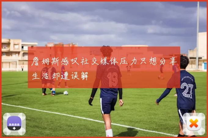 詹姆斯感叹社交媒体压力只想分享生活却遭误解